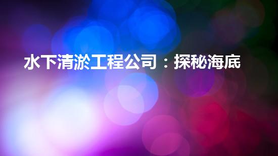 水下清淤工程公司：探秘海底黑科技，揭開水下清淤的神秘面紗！